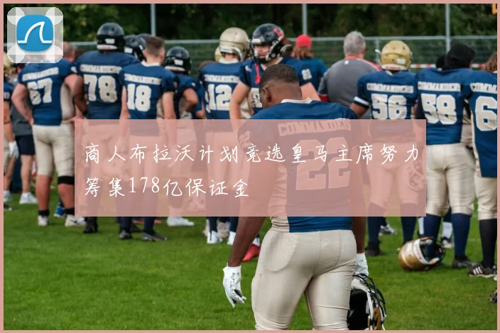 商人布拉沃计划竞选皇马主席努力筹集178亿保证金