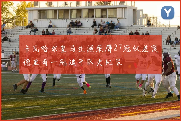 卡瓦哈尔皇马生涯荣膺27冠仅差莫德里奇一冠追平队史纪录