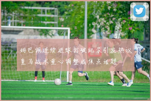 姆巴佩连续进球打破纪录引发热议皇马战术重心调整成焦点话题