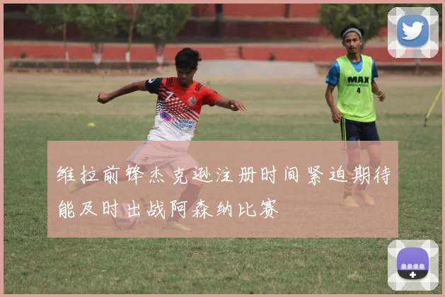 维拉前锋杰克逊注册时间紧迫期待能及时出战阿森纳比赛