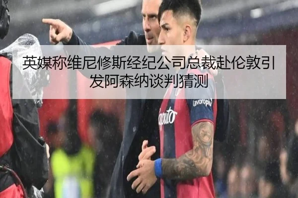 英媒称维尼修斯经纪公司总裁赴伦敦引发阿森纳谈判猜测